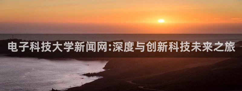 电子科技大学新闻网:深度与创新科技未来之旅
